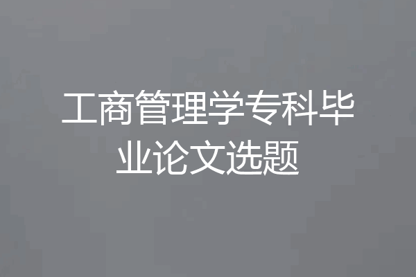 工商管理学专科毕业论文选题