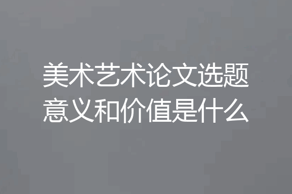 美术艺术论文选题意义和价值是什么