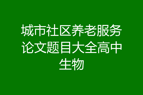 城市社区养老服务论文题目大全高中生物