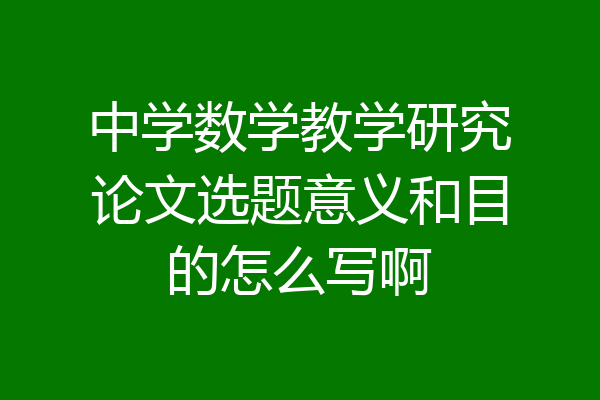 中学数学教学研究论文选题意义和目的怎么写啊