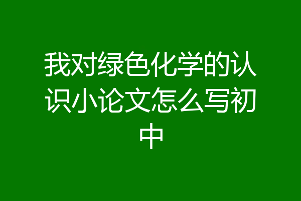 我对绿色化学的认识小论文怎么写初中