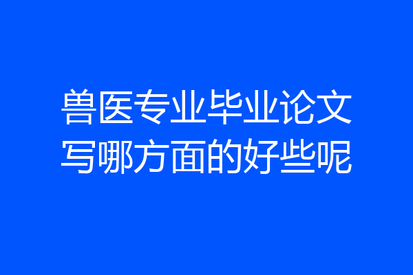 兽医专业毕业论文写哪方面的好些呢