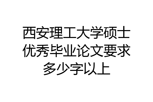 西安理工大学硕士优秀毕业论文要求多少字以上