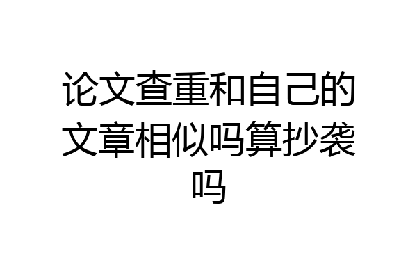 论文查重和自己的文章相似吗算抄袭吗