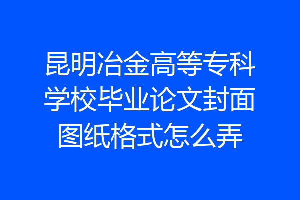 昆明冶金高等专科学校毕业论文封面图纸格式怎么弄