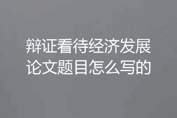 辩证看待经济发展论文题目怎么写的