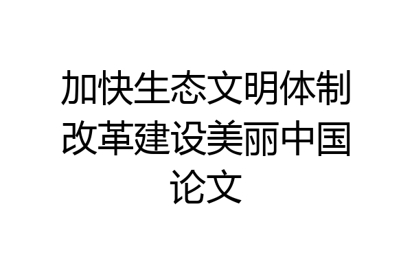 加快生态文明体制改革建设美丽中国论文