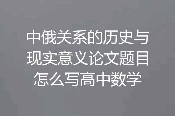中俄关系的历史与现实意义论文题目怎么写高中数学
