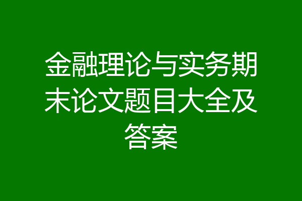 金融理论与实务期末论文题目大全及答案