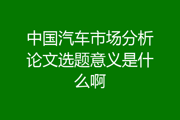 中国汽车市场分析论文选题意义是什么啊