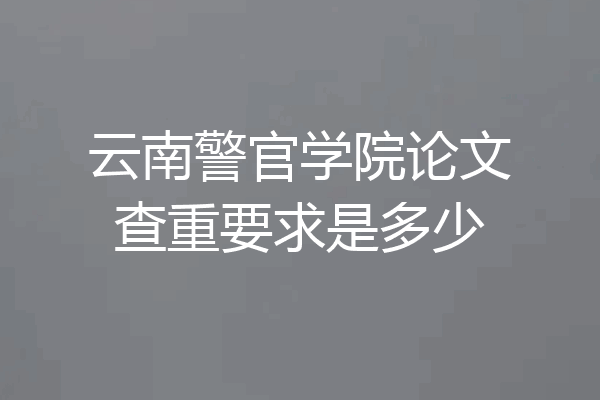 云南警官学院论文查重要求是多少