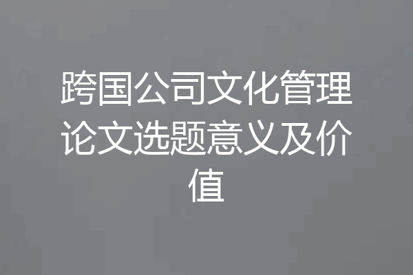 跨国公司文化管理论文选题意义及价值