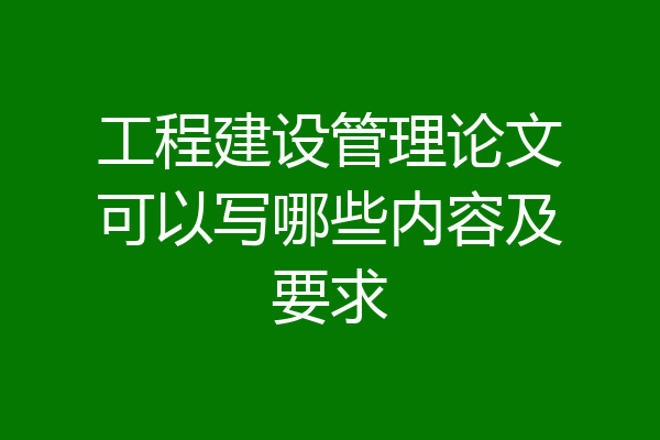 工程建设管理论文可以写哪些内容及要求