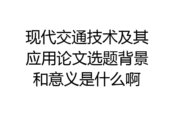 现代交通技术及其应用论文选题背景和意义是什么啊