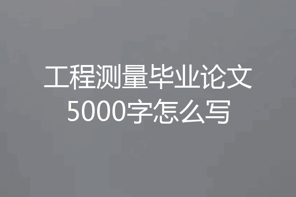 工程测量毕业论文5000字怎么写