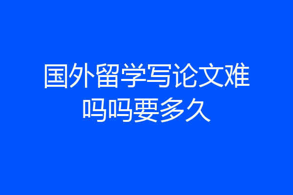 国外留学写论文难吗吗要多久