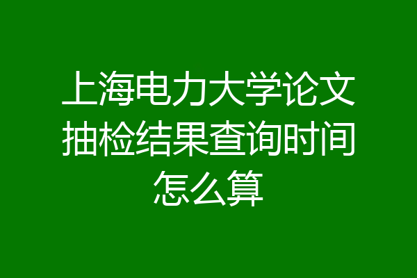 上海电力大学论文抽检结果查询时间怎么算