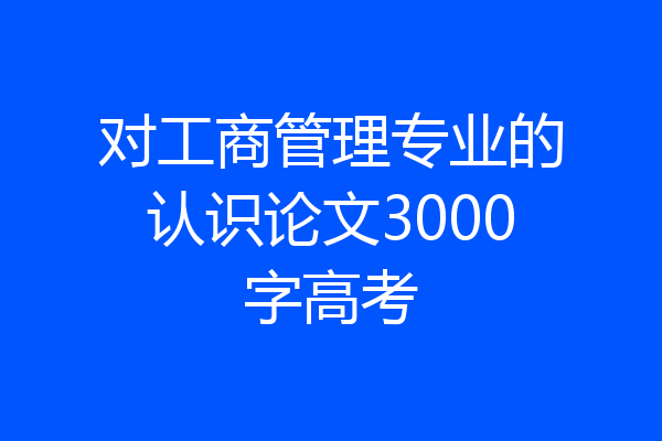 对工商管理专业的认识论文3000字高考