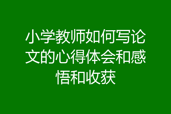 小学教师如何写论文的心得体会和感悟和收获
