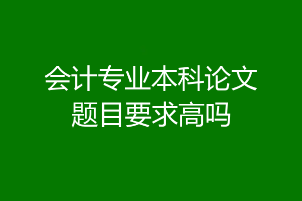 会计专业本科论文题目要求高吗