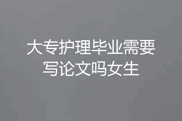大专护理毕业需要写论文吗女生