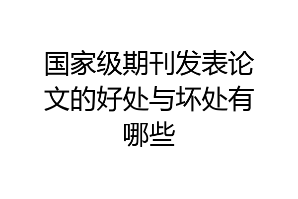 国家级期刊发表论文的好处与坏处有哪些