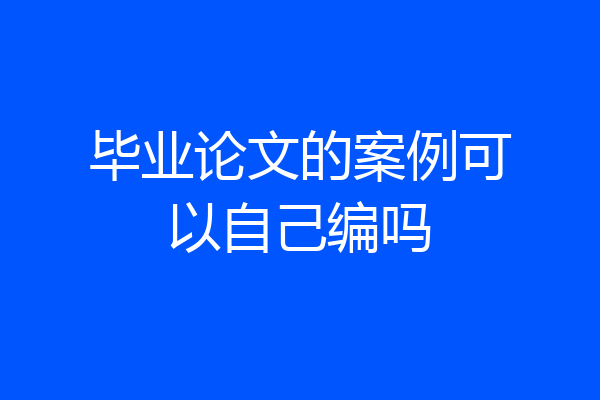 毕业论文的案例可以自己编吗