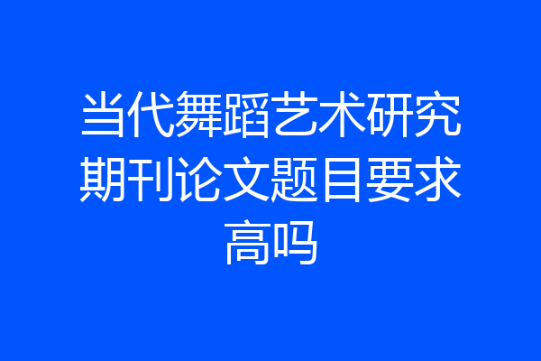 当代舞蹈艺术研究期刊论文题目要求高吗