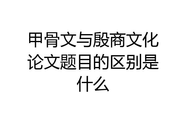甲骨文与殷商文化论文题目的区别是什么