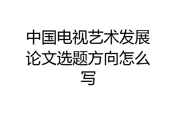 中国电视艺术发展论文选题方向怎么写