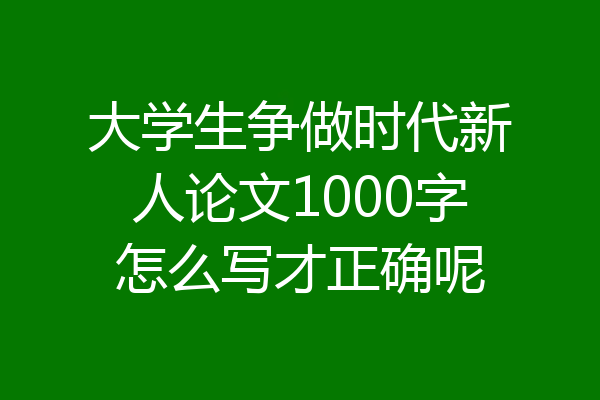 大学生争做时代新人论文1000字怎么写才正确呢