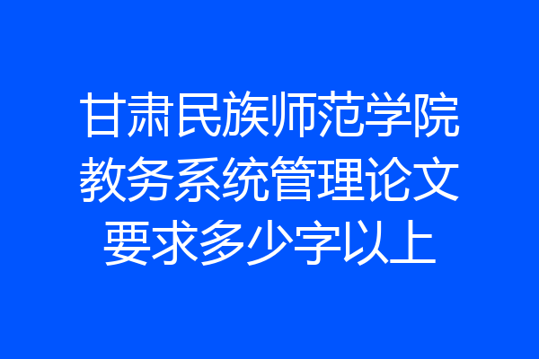 甘肃民族师范学院教务系统管理论文要求多少字以上