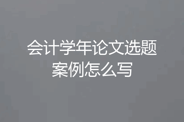 会计学年论文选题案例怎么写
