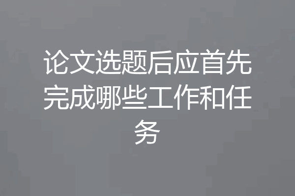 论文选题后应首先完成哪些工作和任务