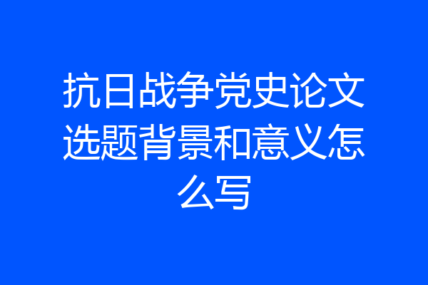 抗日战争党史论文选题背景和意义怎么写