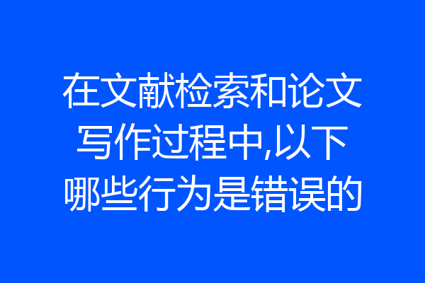 在文献检索和论文写作过程中,以下哪些行为是错误的