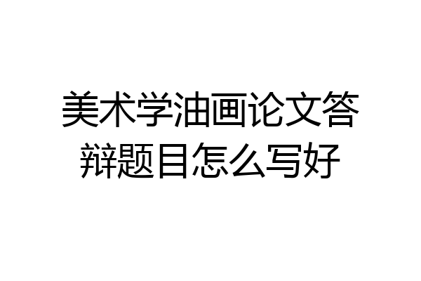 美术学油画论文答辩题目怎么写好