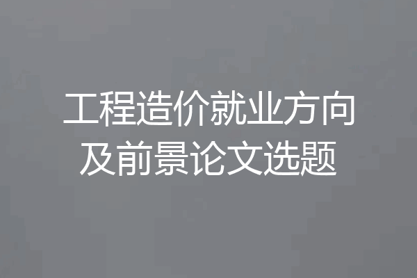 工程造价就业方向及前景论文选题