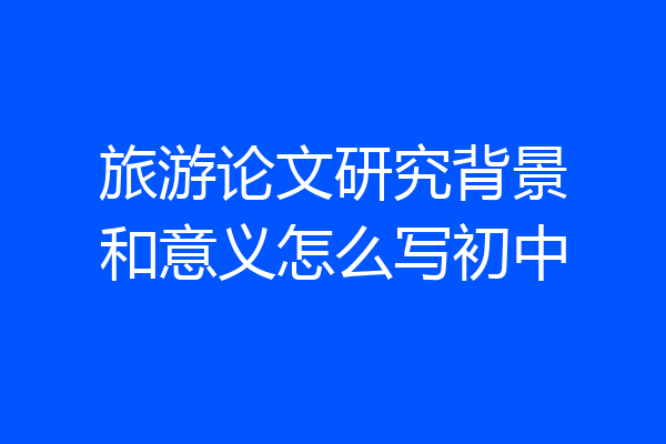 旅游论文研究背景和意义怎么写初中