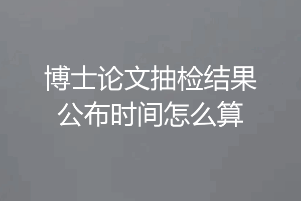 博士论文抽检结果公布时间怎么算