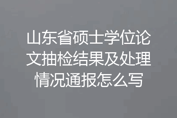 山东省硕士学位论文抽检结果及处理情况通报怎么写