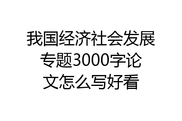 我国经济社会发展专题3000字论文怎么写好看