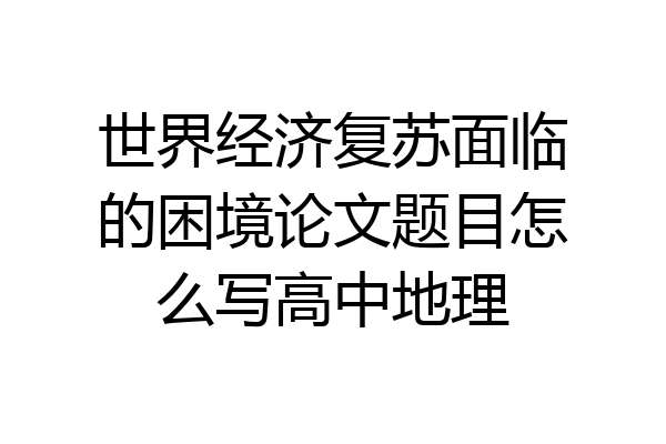 世界经济复苏面临的困境论文题目怎么写高中地理