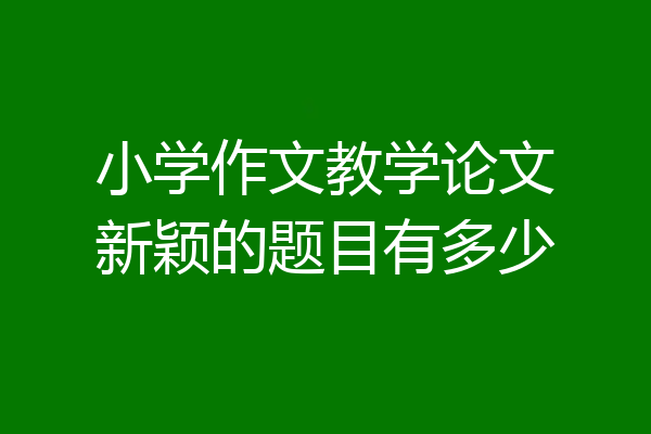 小学作文教学论文新颖的题目有多少