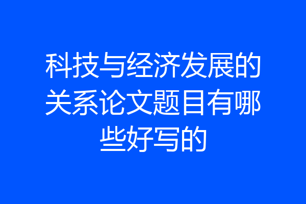 科技与经济发展的关系论文题目有哪些好写的