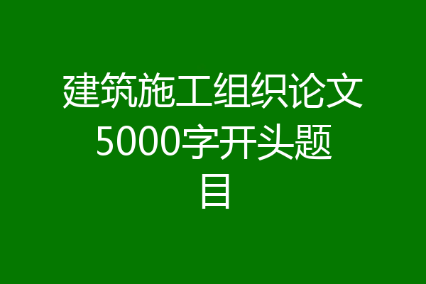 建筑施工组织论文5000字开头题目