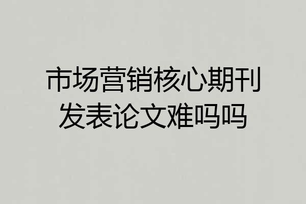 市场营销核心期刊发表论文难吗吗