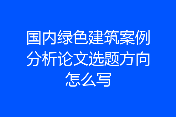 国内绿色建筑案例分析论文选题方向怎么写