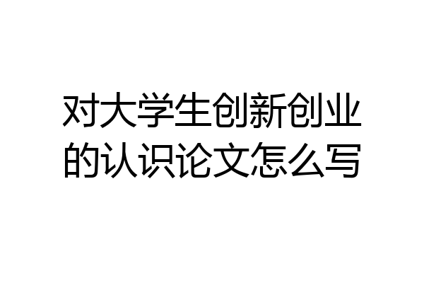 对大学生创新创业的认识论文怎么写