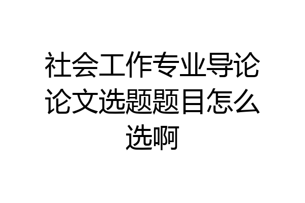 社会工作专业导论论文选题题目怎么选啊